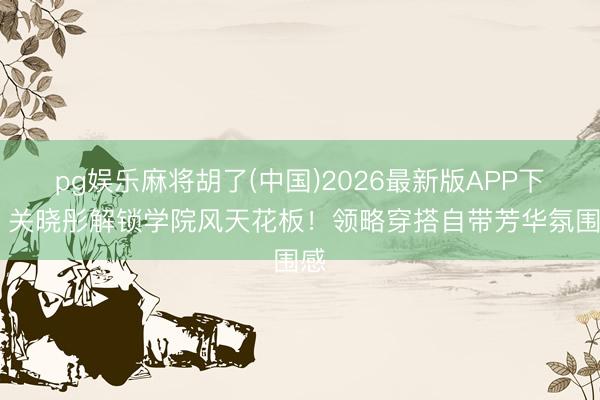 pg娱乐麻将胡了(中国)2026最新版APP下载 关晓彤解锁学院风天花板！领略穿搭自带芳华氛围感