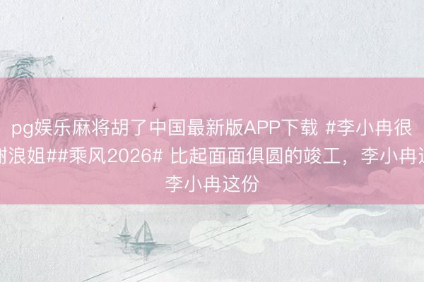 pg娱乐麻将胡了中国最新版APP下载 #李小冉很感谢浪姐##乘风2026# 比起面面俱圆的竣工，李小冉这份