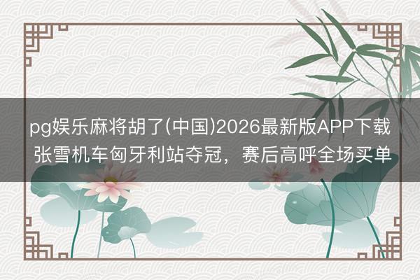 pg娱乐麻将胡了(中国)2026最新版APP下载 张雪机车匈牙利站夺冠，赛后高呼全场买单