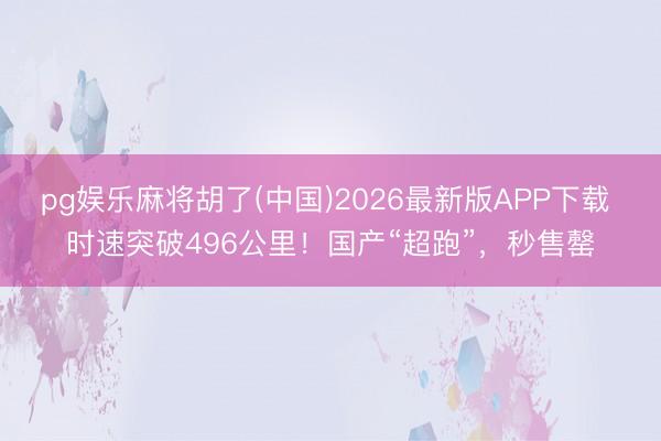 pg娱乐麻将胡了(中国)2026最新版APP下载 时速突破496公里！国产“超跑”，秒售罄