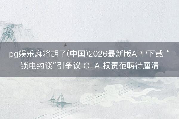 pg娱乐麻将胡了(中国)2026最新版APP下载 “锁电约谈”引争议 OTA 权责范畴待厘清