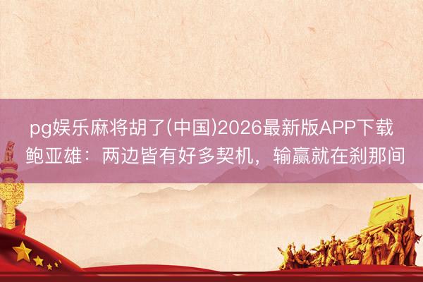 pg娱乐麻将胡了(中国)2026最新版APP下载 鲍亚雄：两边皆有好多契机，输赢就在刹那间