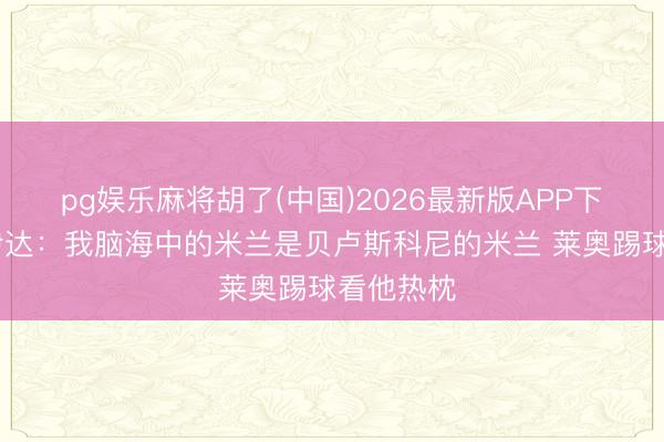 pg娱乐麻将胡了(中国)2026最新版APP下载 布拉伊达：我脑海中的米兰是贝卢斯科尼的米兰 莱奥踢球看他热枕