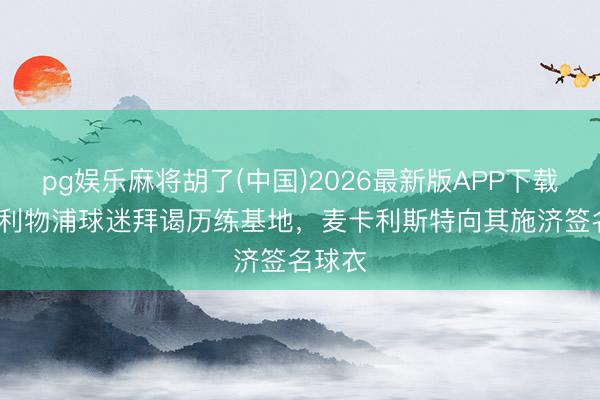 pg娱乐麻将胡了(中国)2026最新版APP下载 90岁利物浦球迷拜谒历练基地，麦卡利斯特向其施济签名球衣