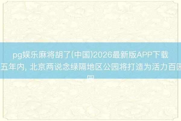 pg娱乐麻将胡了(中国)2026最新版APP下载 五年内， 北京两说念绿隔地区公园将打造为活力百园