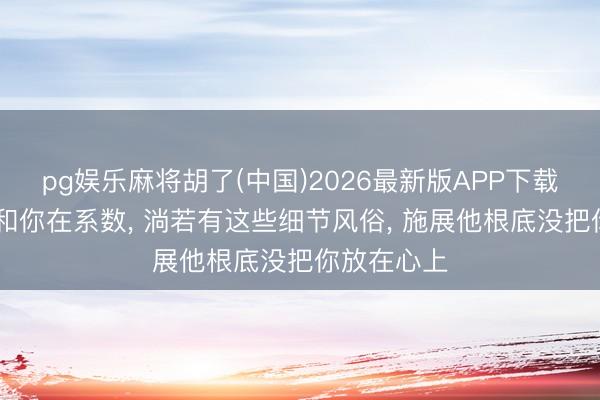 pg娱乐麻将胡了(中国)2026最新版APP下载 男东谈主和你在系数， 淌若有这些细节风俗， 施展他根底没把你放在心上