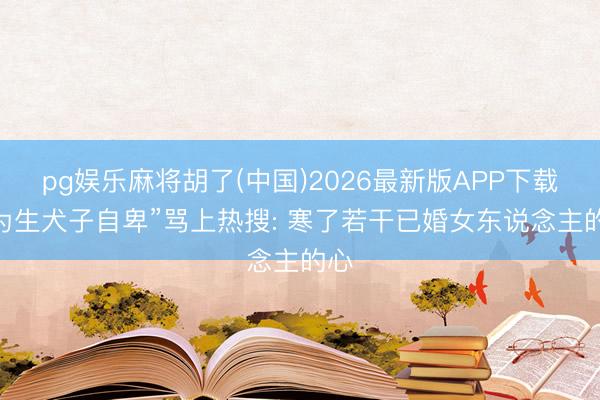 pg娱乐麻将胡了(中国)2026最新版APP下载 “为生犬子自卑”骂上热搜: 寒了若干已婚女东说念主的心