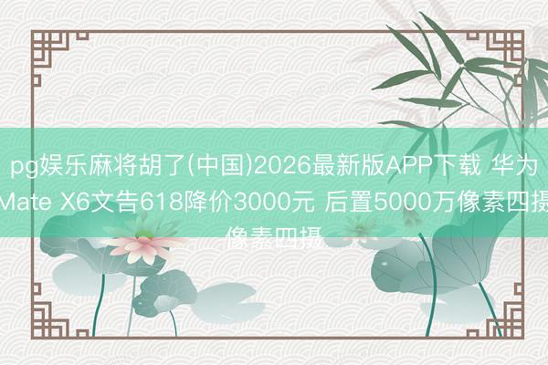 pg娱乐麻将胡了(中国)2026最新版APP下载 华为Mate X6文告618降价3000元 后置5000万像素四摄