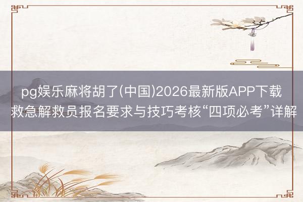 pg娱乐麻将胡了(中国)2026最新版APP下载 救急解救员报名要求与技巧考核“四项必考”详解