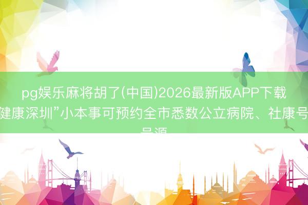 pg娱乐麻将胡了(中国)2026最新版APP下载 “健康深圳”小本事可预约全市悉数公立病院、社康号源