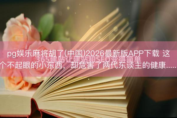 pg娱乐麻将胡了(中国)2026最新版APP下载 这个不起眼的小东西，却危害了两代东谈主的健康......