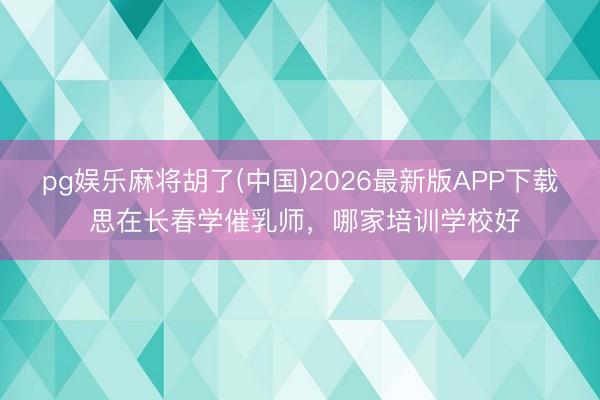 pg娱乐麻将胡了(中国)2026最新版APP下载 思在长春学催乳师，哪家培训学校好