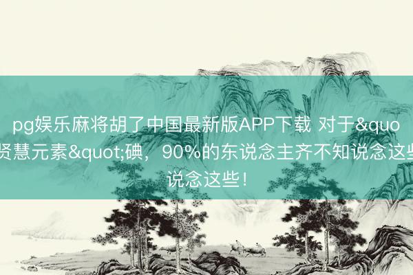 pg娱乐麻将胡了中国最新版APP下载 对于"贤慧元素"碘，90%的东说念主齐不知说念这些！