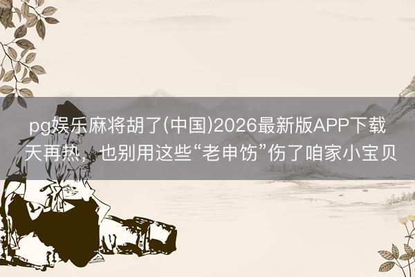 pg娱乐麻将胡了(中国)2026最新版APP下载 天再热，也别用这些“老申饬”伤了咱家小宝贝