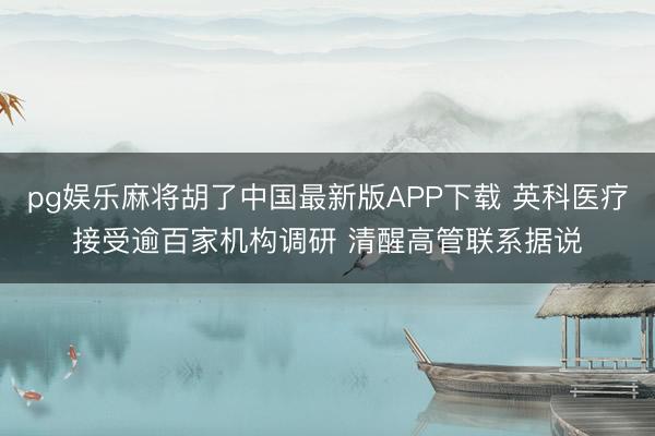 pg娱乐麻将胡了中国最新版APP下载 英科医疗接受逾百家机构调研 清醒高管联系据说