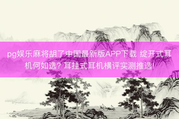 pg娱乐麻将胡了中国最新版APP下载 绽开式耳机何如选? 耳挂式耳机横评实测推选!