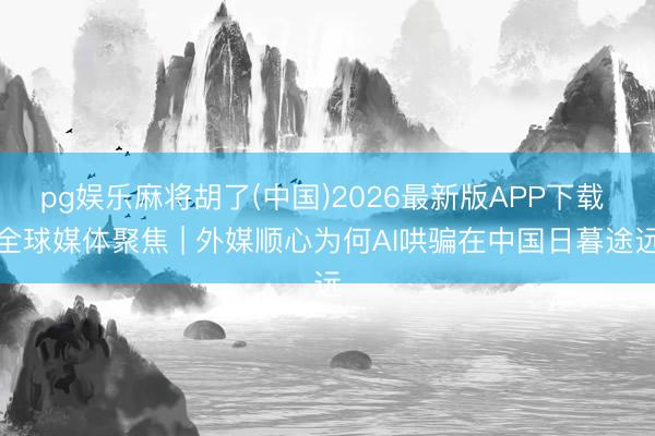 pg娱乐麻将胡了(中国)2026最新版APP下载 全球媒体聚焦 | 外媒顺心为何AI哄骗在中国日暮途远