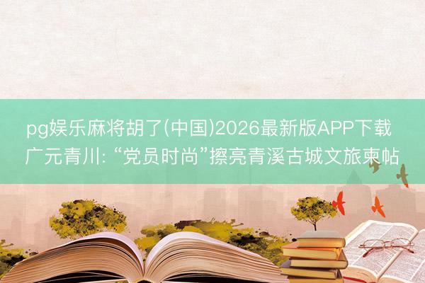pg娱乐麻将胡了(中国)2026最新版APP下载 广元青川: “党员时尚”擦亮青溪古城文旅柬帖