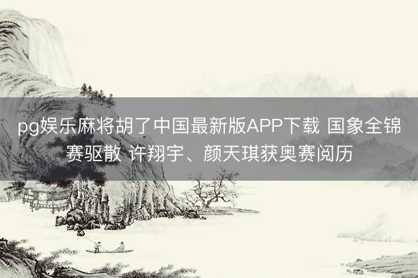 pg娱乐麻将胡了中国最新版APP下载 国象全锦赛驱散 许翔宇、颜天琪获奥赛阅历
