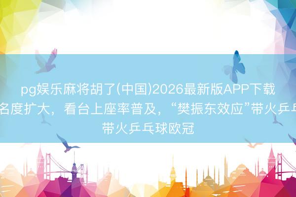 pg娱乐麻将胡了(中国)2026最新版APP下载 联赛著名度扩大，看台上座率普及，“樊振东效应”带火乒乓球欧冠