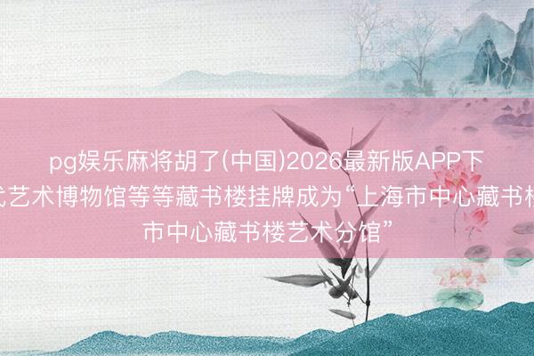 pg娱乐麻将胡了(中国)2026最新版APP下载 上海现代艺术博物馆等等藏书楼挂牌成为“上海市中心藏书楼艺术分馆”