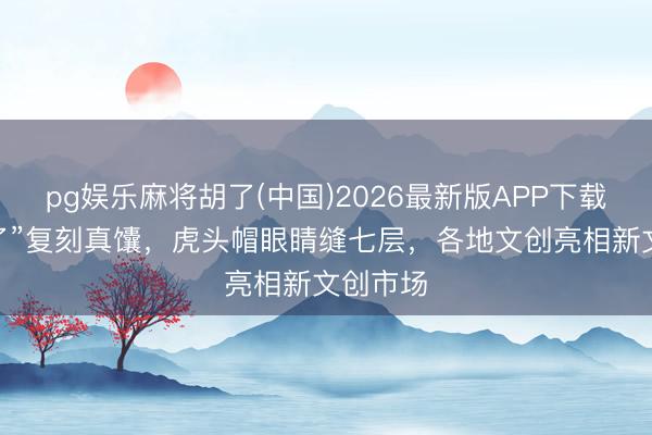 pg娱乐麻将胡了(中国)2026最新版APP下载 “馕来了”复刻真馕，虎头帽眼睛缝七层，各地文创亮相新文创市场