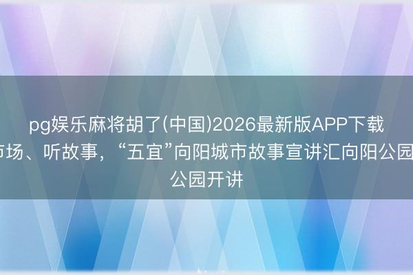 pg娱乐麻将胡了(中国)2026最新版APP下载 逛市场、听故事，“五宜”向阳城市故事宣讲汇向阳公园开讲