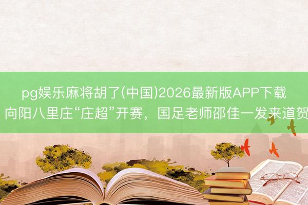 pg娱乐麻将胡了(中国)2026最新版APP下载 向阳八里庄“庄超”开赛，国足老师邵佳一发来道贺