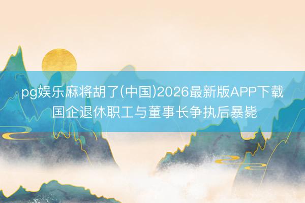pg娱乐麻将胡了(中国)2026最新版APP下载 国企退休职工与董事长争执后暴毙