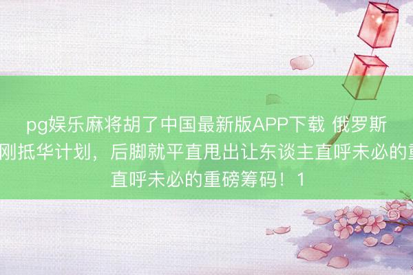 pg娱乐麻将胡了中国最新版APP下载 俄罗斯代表团前脚刚抵华计划，后脚就平直甩出让东谈主直呼未必的重磅筹码！1