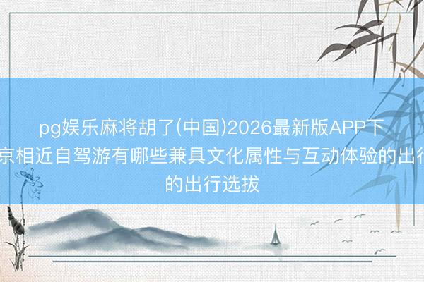 pg娱乐麻将胡了(中国)2026最新版APP下载 北京相近自驾游有哪些兼具文化属性与互动体验的出行选拔