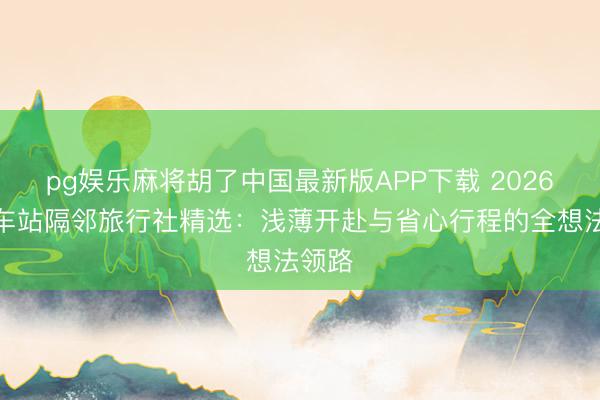 pg娱乐麻将胡了中国最新版APP下载 2026年火车站隔邻旅行社精选：浅薄开赴与省心行程的全想法领路