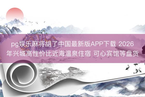 pg娱乐麻将胡了中国最新版APP下载 2026年兴城高性价比近海温泉住宿 可心宾馆等盘货