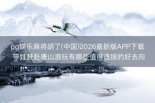 pg娱乐麻将胡了(中国)2026最新版APP下载 带娃赶赴唐山游玩有哪些值得选拔的好去向