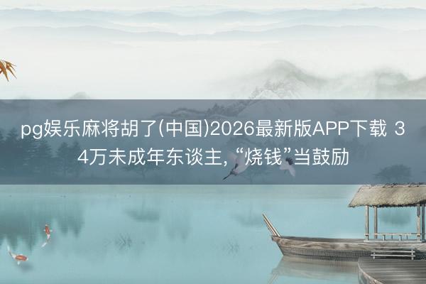pg娱乐麻将胡了(中国)2026最新版APP下载 34万未成年东谈主, “烧钱”当鼓励