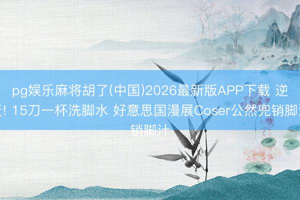 pg娱乐麻将胡了(中国)2026最新版APP下载 逆天! 15刀一杯洗脚水 好意思国漫展Coser公然兜销脚汁