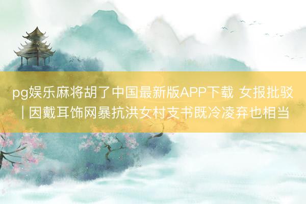 pg娱乐麻将胡了中国最新版APP下载 女报批驳 | 因戴耳饰网暴抗洪女村支书既冷凌弃也相当