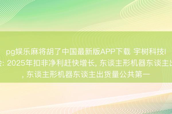 pg娱乐麻将胡了中国最新版APP下载 宇树科技IPO 6月1日上会: 2025年扣非净利赶快增长， 东谈主形机器东谈主出货量公共第一