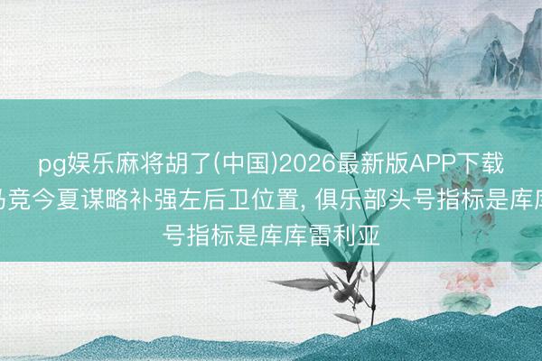 pg娱乐麻将胡了(中国)2026最新版APP下载 马卡: 马竞今夏谋略补强左后卫位置, 俱乐部头号指标是库库雷利亚