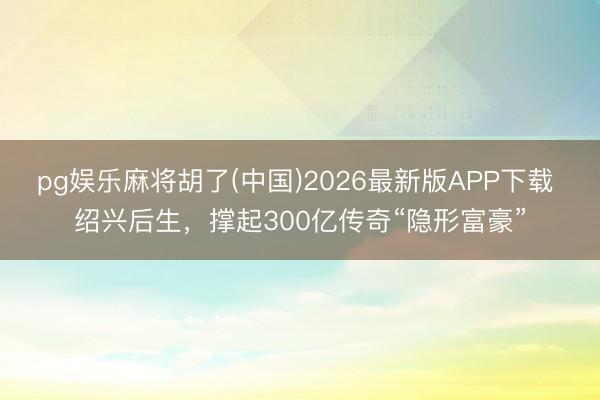 pg娱乐麻将胡了(中国)2026最新版APP下载 绍兴后生，撑起300亿传奇“隐形富豪”