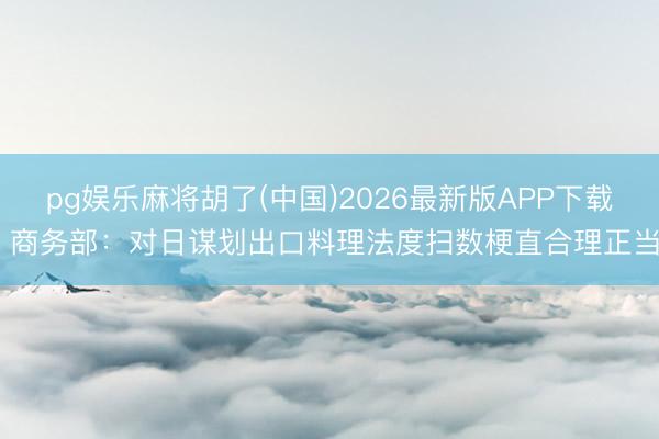 pg娱乐麻将胡了(中国)2026最新版APP下载 商务部：对日谋划出口料理法度扫数梗直合理正当