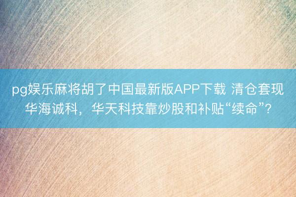 pg娱乐麻将胡了中国最新版APP下载 清仓套现华海诚科，华天科技靠炒股和补贴“续命”？