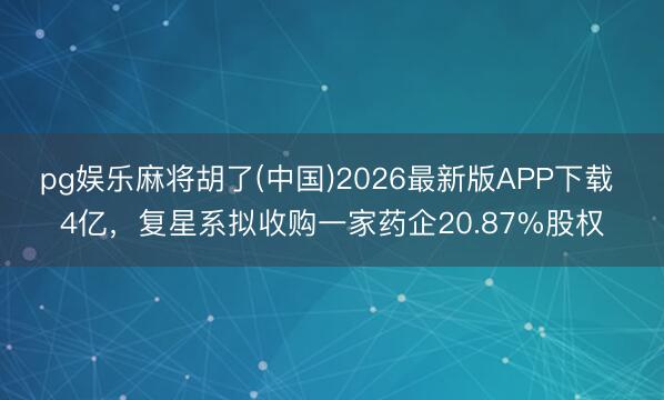 pg娱乐麻将胡了(中国)2026最新版APP下载 4亿,复星系拟收购一家药企20.87%股权