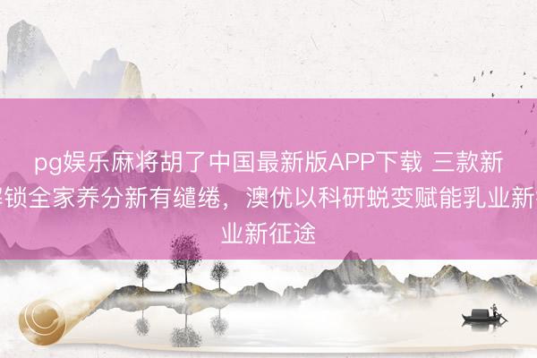pg娱乐麻将胡了中国最新版APP下载 三款新品解锁全家养分新有缱绻，澳优以科研蜕变赋能乳业新征途