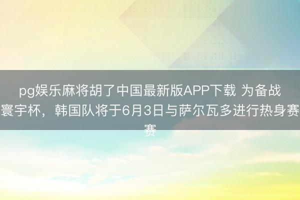 pg娱乐麻将胡了中国最新版APP下载 为备战寰宇杯，韩国队将于6月3日与萨尔瓦多进行热身赛