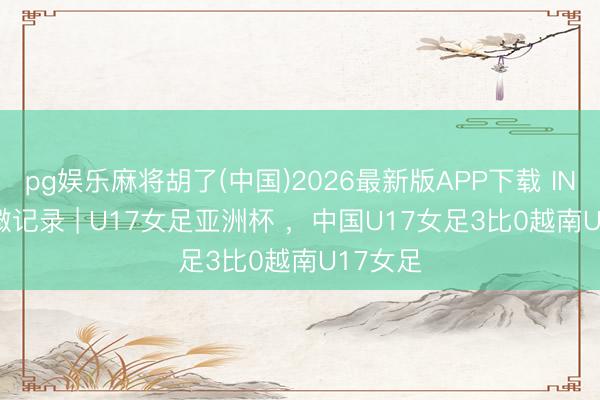 pg娱乐麻将胡了(中国)2026最新版APP下载 INSIDE·微记录 | U17女足亚洲杯 ，中国U17女足3比0越南U17女足