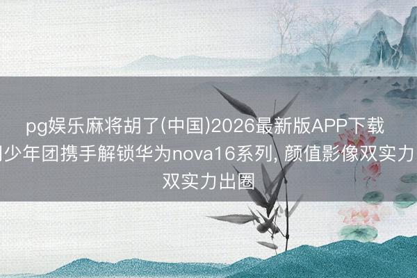 pg娱乐麻将胡了(中国)2026最新版APP下载 期间少年团携手解锁华为nova16系列， 颜值影像双实力出圈