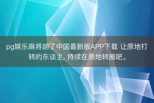 pg娱乐麻将胡了中国最新版APP下载 让原地打转的东谈主， 持续在原地转圈吧。