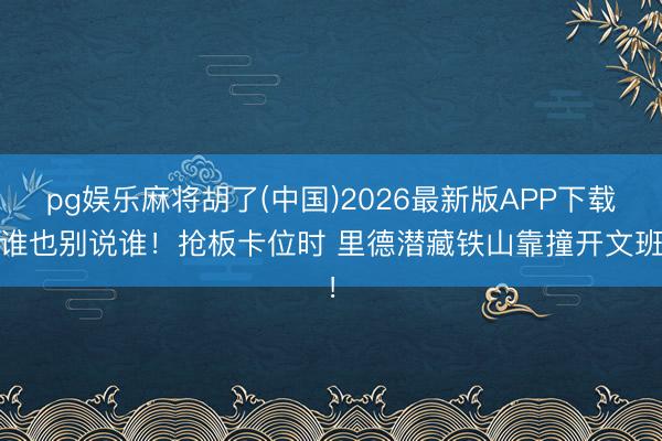 pg娱乐麻将胡了(中国)2026最新版APP下载 谁也别说谁！抢板卡位时 里德潜藏铁山靠撞开文班！
