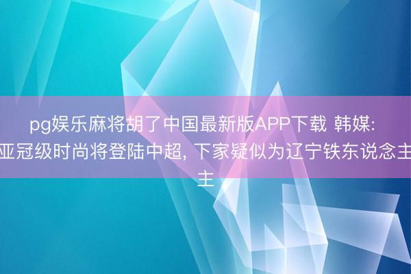 pg娱乐麻将胡了中国最新版APP下载 韩媒: 亚冠级时尚将登陆中超， 下家疑似为辽宁铁东说念主